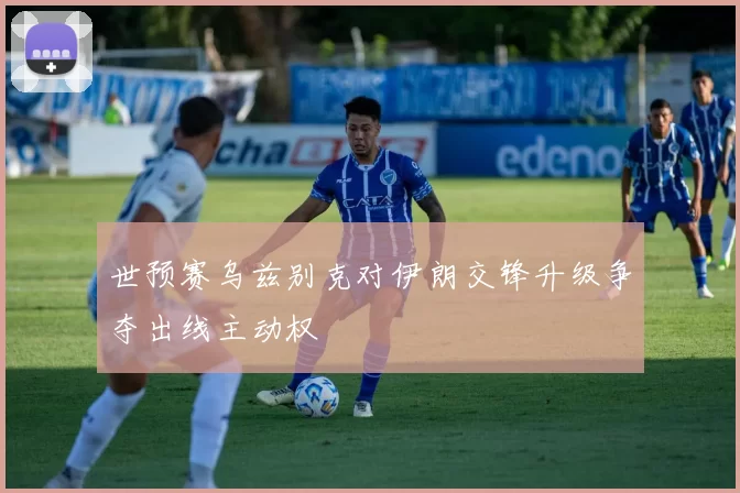 世预赛乌兹别克对伊朗交锋升级争夺出线主动权