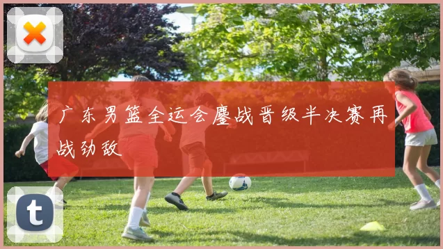 广东男篮全运会鏖战晋级半决赛再战劲敌