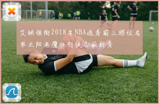 艾顿领衔2018年NBA选秀前三顺位名单太阳老鹰独行侠各获新秀