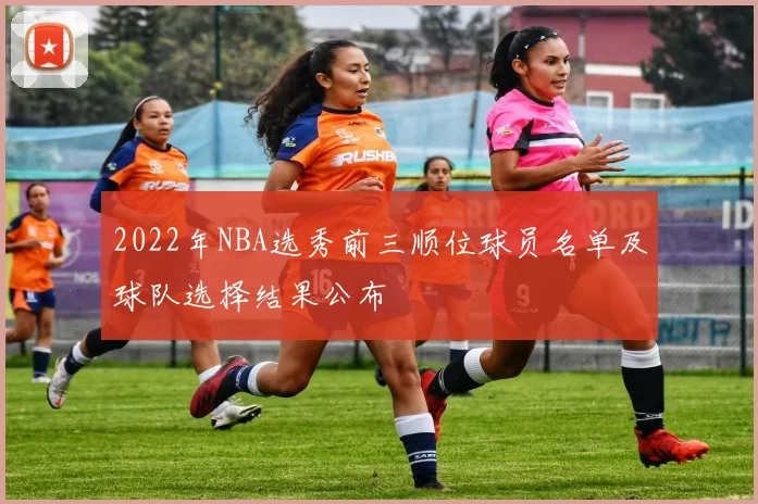 2022年NBA选秀前三顺位球员名单及球队选择结果公布