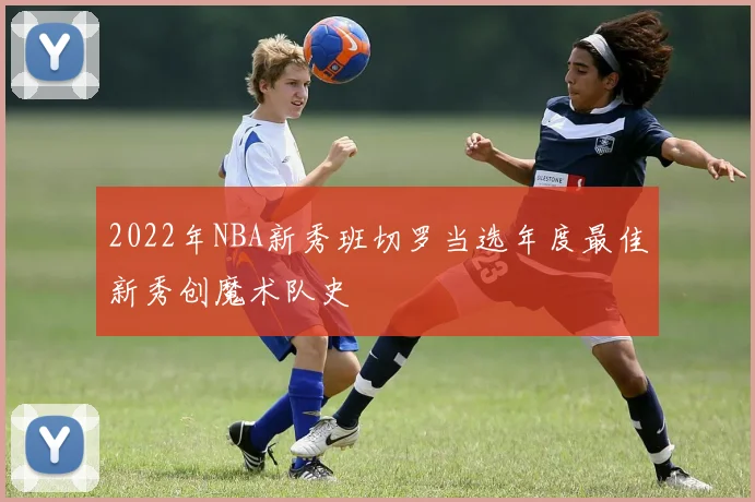 2022年NBA新秀班切罗当选年度最佳新秀创魔术队史