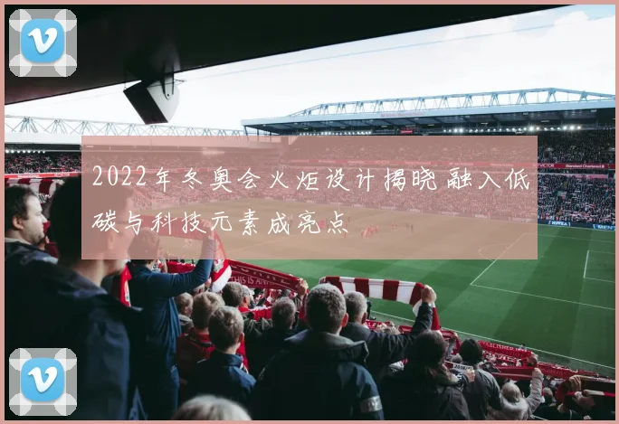 2022年冬奥会火炬设计揭晓 融入低碳与科技元素成亮点