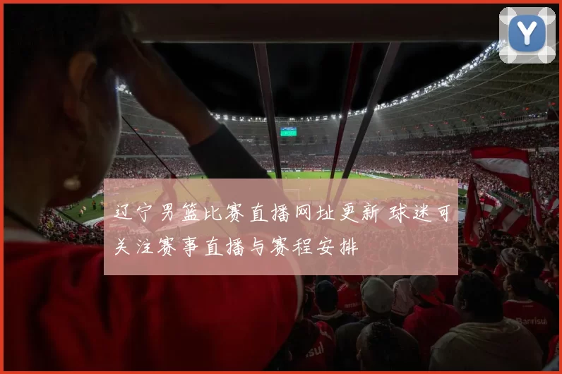 辽宁男篮比赛直播网址更新 球迷可关注赛事直播与赛程安排