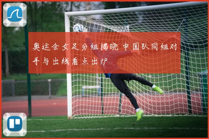 奥运会女足分组揭晓 中国队同组对手与出线看点出炉