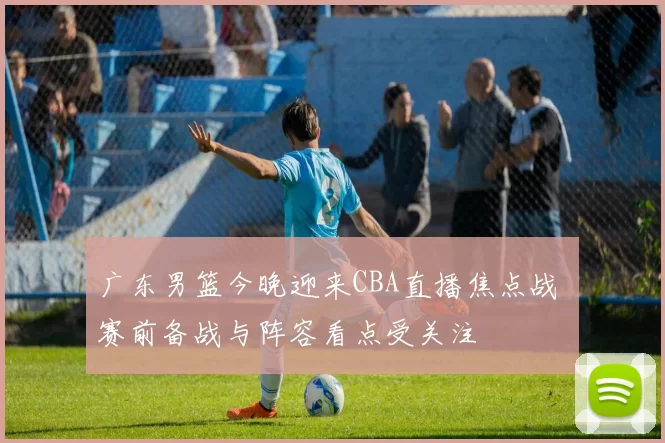 广东男篮今晚迎来CBA直播焦点战 赛前备战与阵容看点受关注