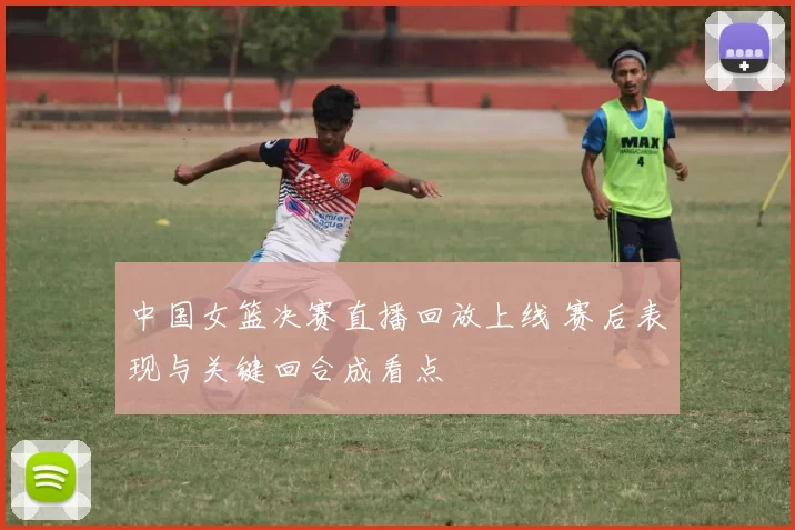 中国女篮决赛直播回放上线 赛后表现与关键回合成看点