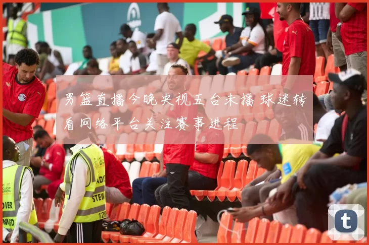 男篮直播今晚央视五台未播 球迷转看网络平台关注赛事进程