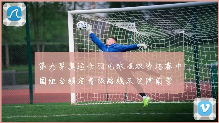 第九界奥运会羽毛球混双资格赛中国组合锁定晋级路线及奖牌前景