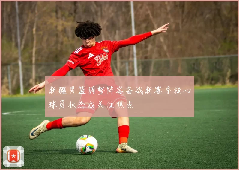 新疆男篮调整阵容备战新赛季核心球员状态成关注焦点