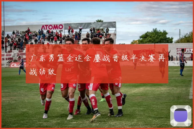 广东男篮全运会鏖战晋级半决赛再战劲敌