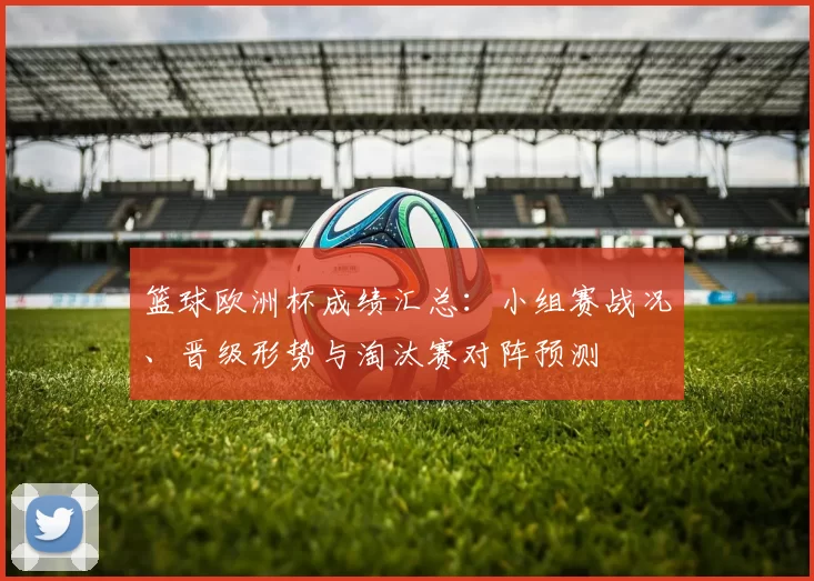 篮球欧洲杯成绩汇总：小组赛战况、晋级形势与淘汰赛对阵预测