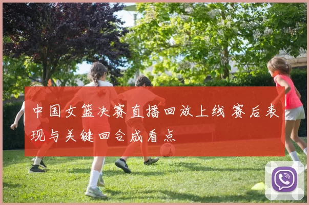 中国女篮决赛直播回放上线 赛后表现与关键回合成看点