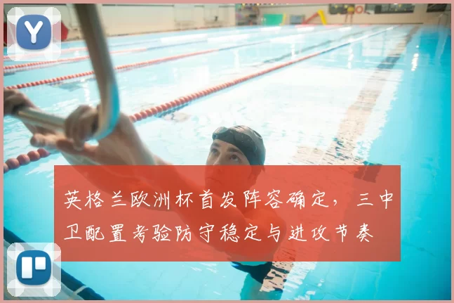 英格兰欧洲杯首发阵容确定，三中卫配置考验防守稳定与进攻节奏