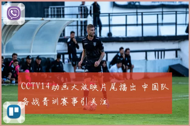 CCTV14动画大放映片尾播出 中国队备战青训赛事引关注
