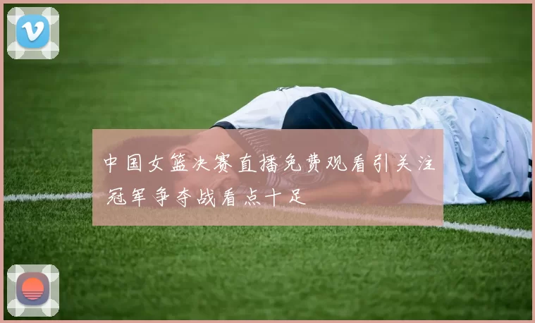 中国女篮决赛直播免费观看引关注 冠军争夺战看点十足