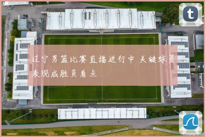 辽宁男篮比赛直播进行中 关键球员表现成胜负看点