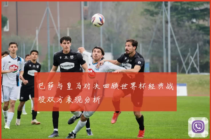 巴萨与皇马对决回顾世界杯经典战役双方表现分析
