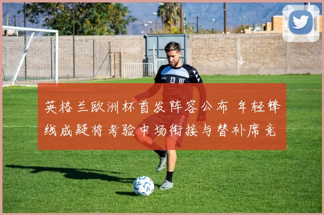 英格兰欧洲杯首发阵容公布 年轻锋线成疑将考验中场衔接与替补席竞争