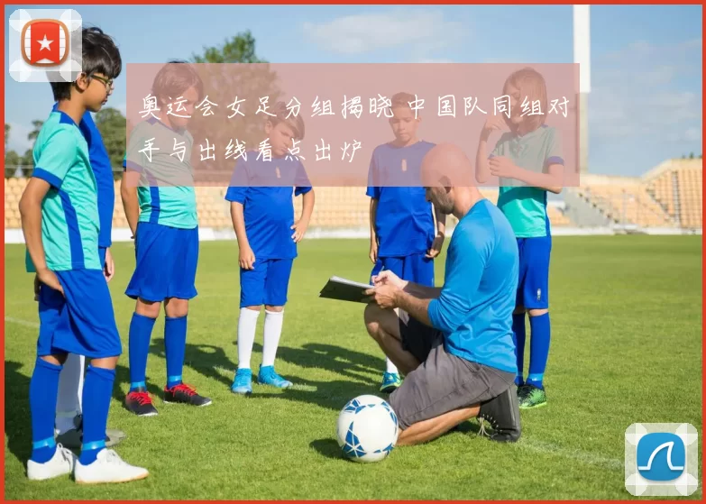 奥运会女足分组揭晓 中国队同组对手与出线看点出炉