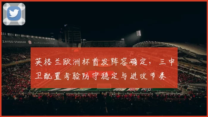 英格兰欧洲杯首发阵容确定，三中卫配置考验防守稳定与进攻节奏