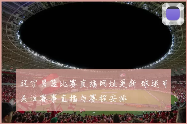 辽宁男篮比赛直播网址更新 球迷可关注赛事直播与赛程安排