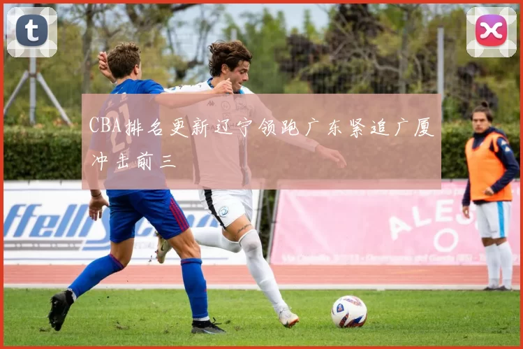 CBA排名更新辽宁领跑广东紧追广厦冲击前三