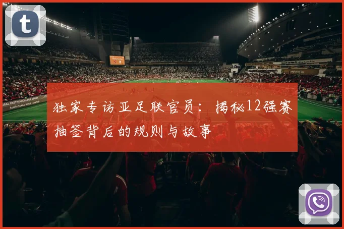 独家专访亚足联官员：揭秘12强赛抽签背后的规则与故事
