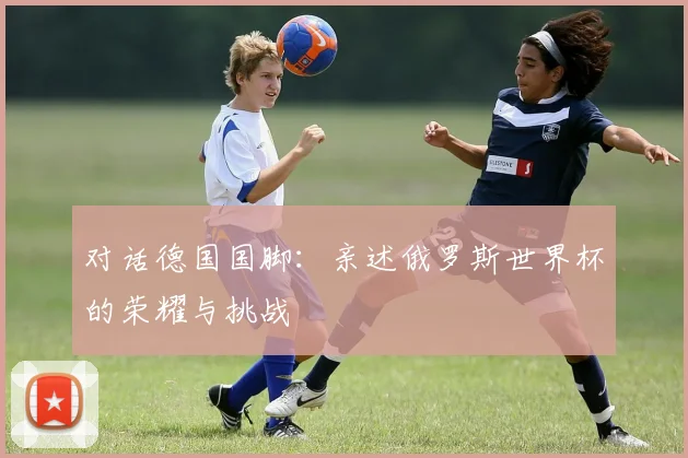 对话德国国脚:亲述俄罗斯世界杯的荣耀与挑战