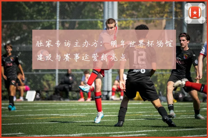 独家专访主办方：明年世界杯场馆建设与赛事运营新亮点
