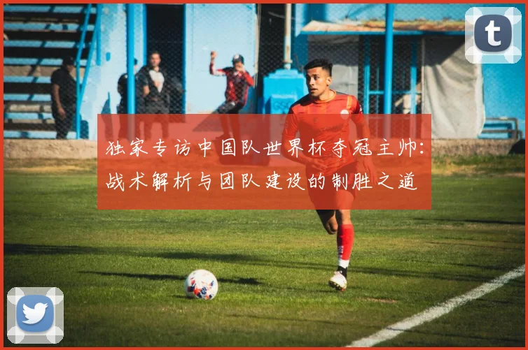 独家专访中国队世界杯夺冠主帅：战术解析与团队建设的制胜之道