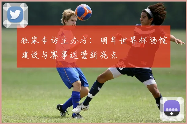 独家专访主办方：明年世界杯场馆建设与赛事运营新亮点