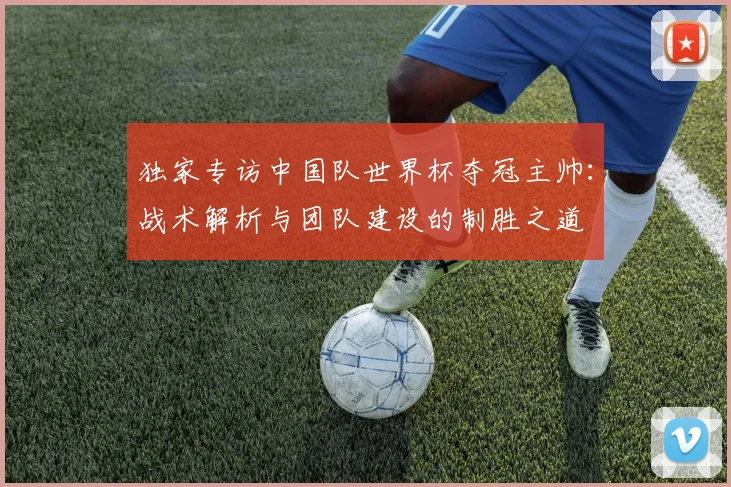 独家专访中国队世界杯夺冠主帅:战术解析与团队建设的制胜之道