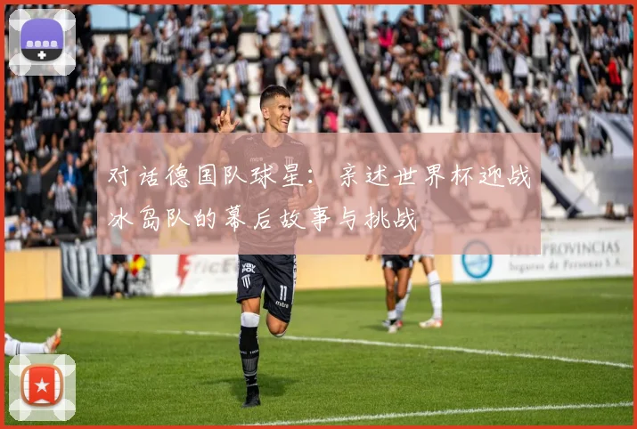 对话德国队球星:亲述世界杯迎战冰岛队的幕后故事与挑战