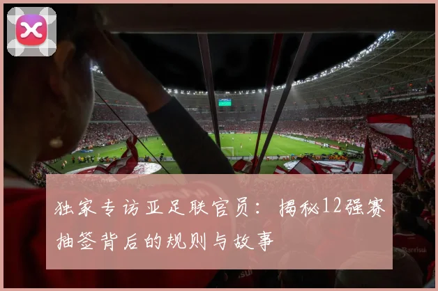 独家专访亚足联官员：揭秘12强赛抽签背后的规则与故事