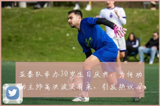 亚泰队举办30岁生日庆典,为何功勋主帅高洪波没有来,引发热议_20260615090157